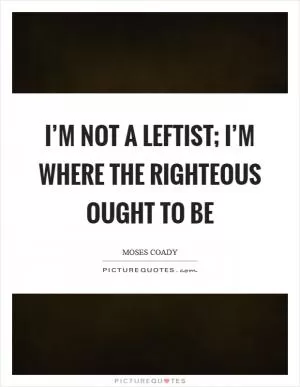 I’m not a leftist; I’m where the righteous ought to be Picture Quote #1