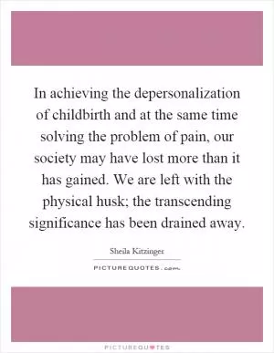 In achieving the depersonalization of childbirth and at the same time solving the problem of pain, our society may have lost more than it has gained. We are left with the physical husk; the transcending significance has been drained away Picture Quote #1