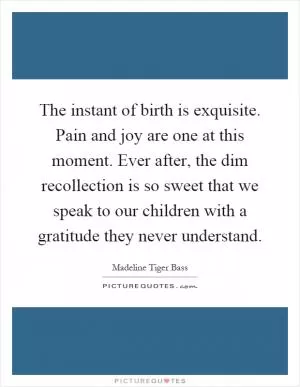 The instant of birth is exquisite. Pain and joy are one at this moment. Ever after, the dim recollection is so sweet that we speak to our children with a gratitude they never understand Picture Quote #1