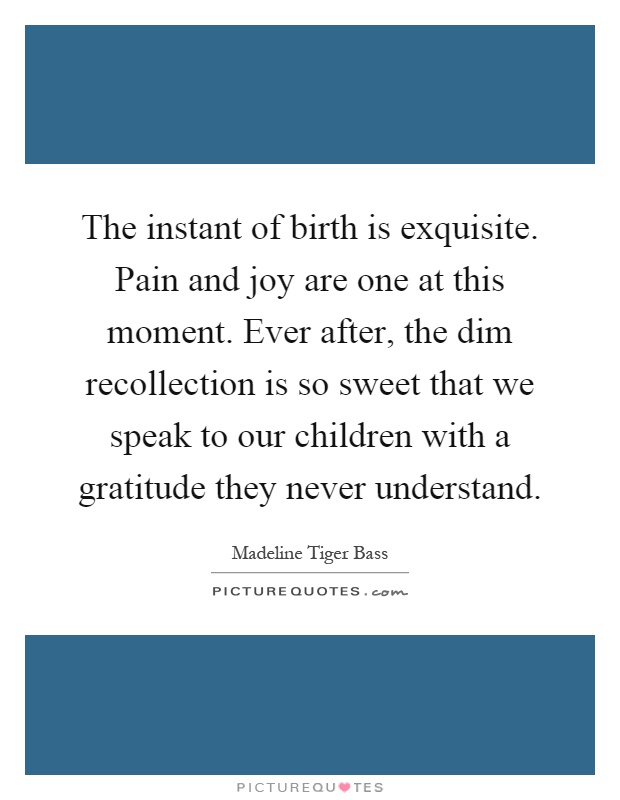 The instant of birth is exquisite. Pain and joy are one at this moment. Ever after, the dim recollection is so sweet that we speak to our children with a gratitude they never understand Picture Quote #1