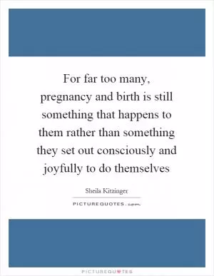 For far too many, pregnancy and birth is still something that happens to them rather than something they set out consciously and joyfully to do themselves Picture Quote #1
