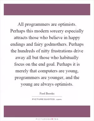All programmers are optimists. Perhaps this modern sorcery especially attracts those who believe in happy endings and fairy godmothers. Perhaps the hundreds of nitty frustrations drive away all but those who habitually focus on the end goal. Perhaps it is merely that computers are young, programmers are younger, and the young are always optimists Picture Quote #1