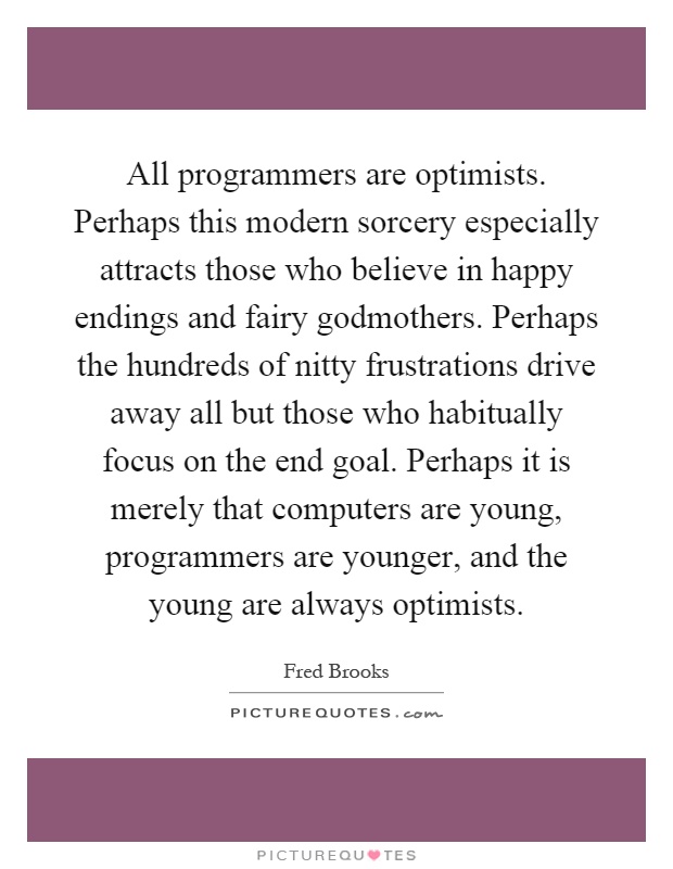 All programmers are optimists. Perhaps this modern sorcery especially attracts those who believe in happy endings and fairy godmothers. Perhaps the hundreds of nitty frustrations drive away all but those who habitually focus on the end goal. Perhaps it is merely that computers are young, programmers are younger, and the young are always optimists Picture Quote #1