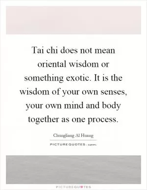 Tai chi does not mean oriental wisdom or something exotic. It is the wisdom of your own senses, your own mind and body together as one process Picture Quote #1