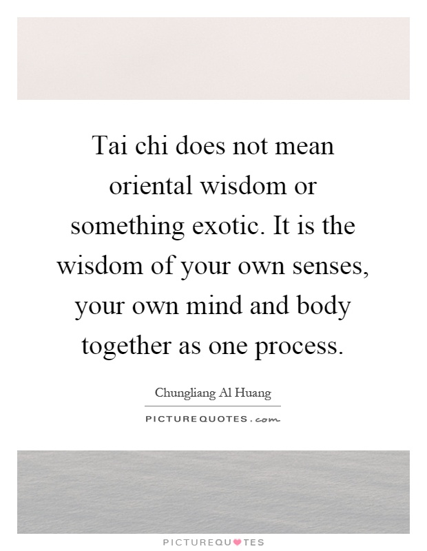 Tai chi does not mean oriental wisdom or something exotic. It is the wisdom of your own senses, your own mind and body together as one process Picture Quote #1