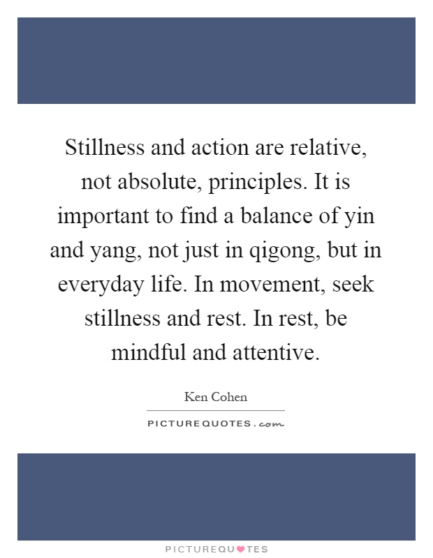 Stillness and action are relative, not absolute, principles. It is important to find a balance of yin and yang, not just in qigong, but in everyday life. In movement, seek stillness and rest. In rest, be mindful and attentive Picture Quote #1