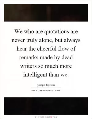 We who are quotatious are never truly alone, but always hear the cheerful flow of remarks made by dead writers so much more intelligent than we Picture Quote #1