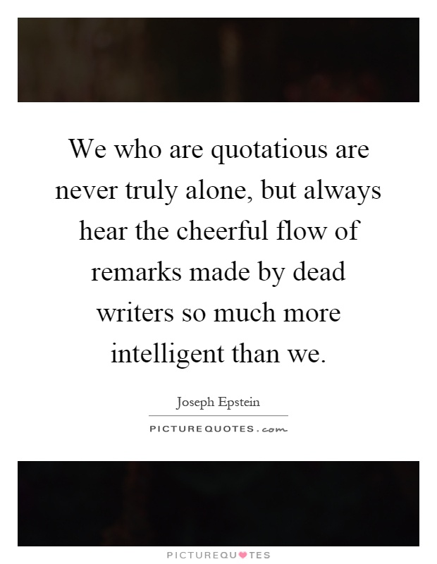 We who are quotatious are never truly alone, but always hear the cheerful flow of remarks made by dead writers so much more intelligent than we Picture Quote #1