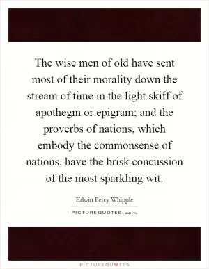 The wise men of old have sent most of their morality down the stream of time in the light skiff of apothegm or epigram; and the proverbs of nations, which embody the commonsense of nations, have the brisk concussion of the most sparkling wit Picture Quote #1