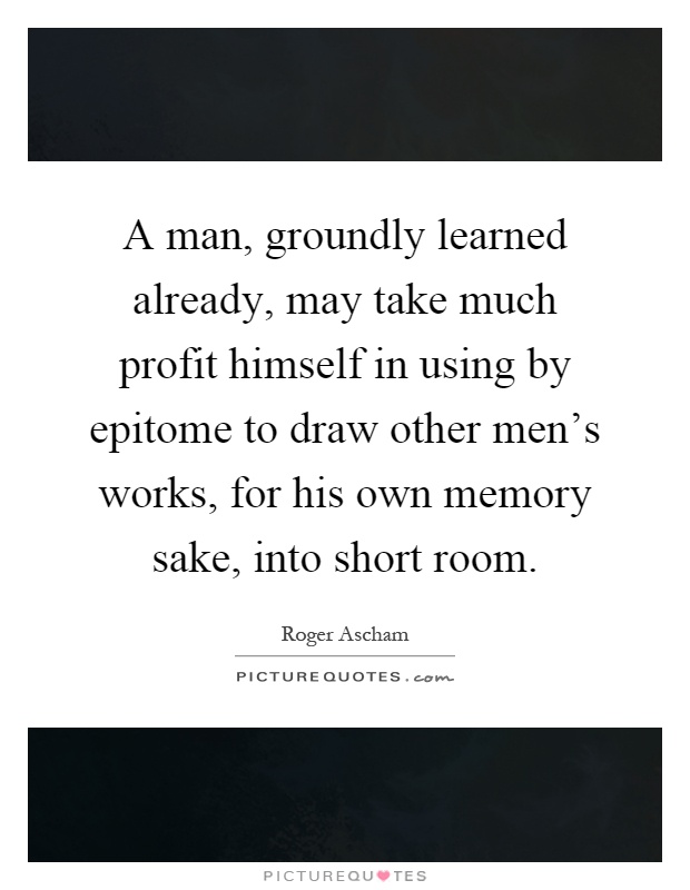 A man, groundly learned already, may take much profit himself in using by epitome to draw other men's works, for his own memory sake, into short room Picture Quote #1