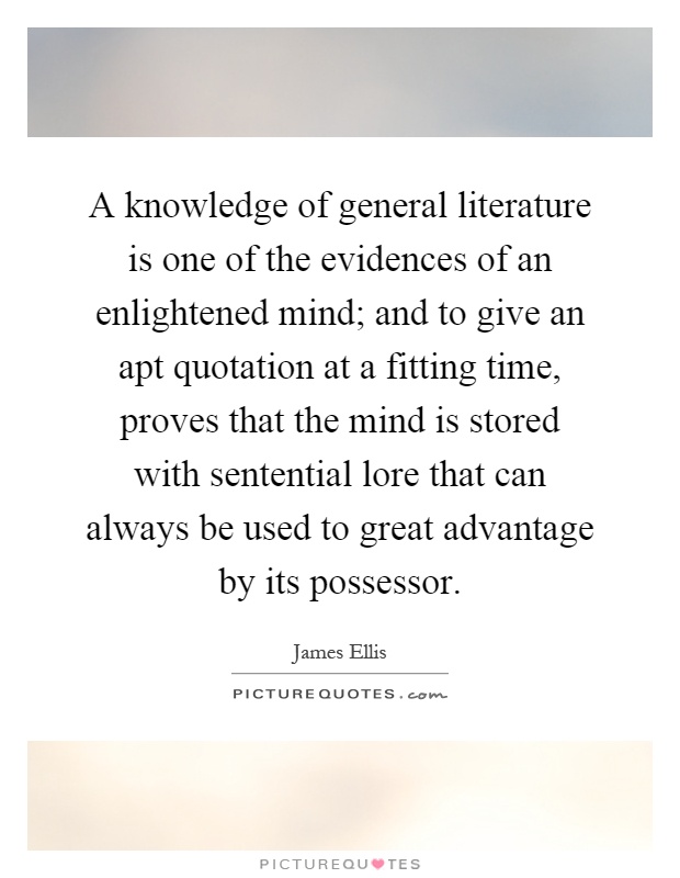 A knowledge of general literature is one of the evidences of an enlightened mind; and to give an apt quotation at a fitting time, proves that the mind is stored with sentential lore that can always be used to great advantage by its possessor Picture Quote #1