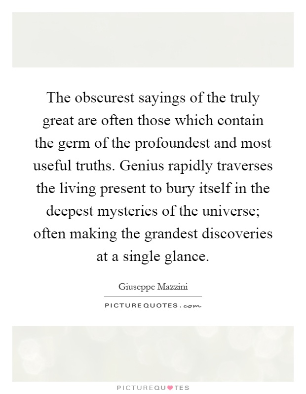 The obscurest sayings of the truly great are often those which contain the germ of the profoundest and most useful truths. Genius rapidly traverses the living present to bury itself in the deepest mysteries of the universe; often making the grandest discoveries at a single glance Picture Quote #1