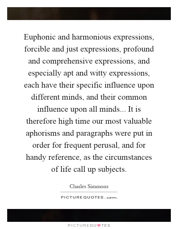 Euphonic and harmonious expressions, forcible and just expressions, profound and comprehensive expressions, and especially apt and witty expressions, each have their specific influence upon different minds, and their common influence upon all minds... It is therefore high time our most valuable aphorisms and paragraphs were put in order for frequent perusal, and for handy reference, as the circumstances of life call up subjects Picture Quote #1