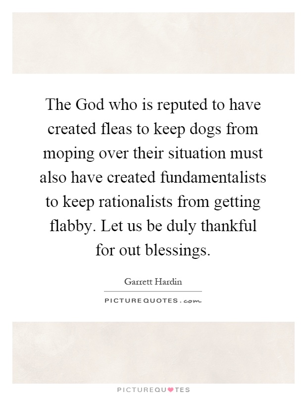 The God who is reputed to have created fleas to keep dogs from moping over their situation must also have created fundamentalists to keep rationalists from getting flabby. Let us be duly thankful for out blessings Picture Quote #1