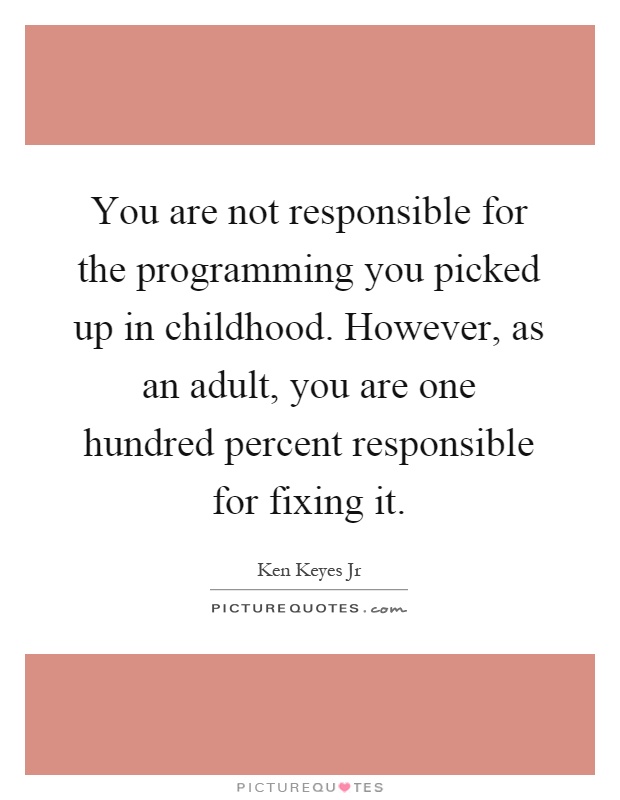 You are not responsible for the programming you picked up in childhood. However, as an adult, you are one hundred percent responsible for fixing it Picture Quote #1