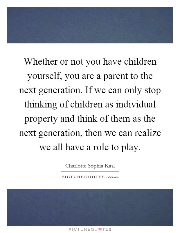 Whether or not you have children yourself, you are a parent to the next generation. If we can only stop thinking of children as individual property and think of them as the next generation, then we can realize we all have a role to play Picture Quote #1