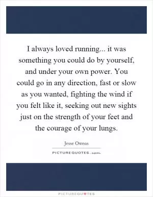 I always loved running... it was something you could do by yourself, and under your own power. You could go in any direction, fast or slow as you wanted, fighting the wind if you felt like it, seeking out new sights just on the strength of your feet and the courage of your lungs Picture Quote #1