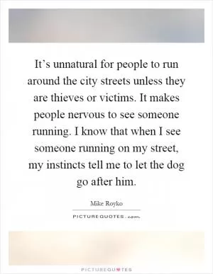 It’s unnatural for people to run around the city streets unless they are thieves or victims. It makes people nervous to see someone running. I know that when I see someone running on my street, my instincts tell me to let the dog go after him Picture Quote #1
