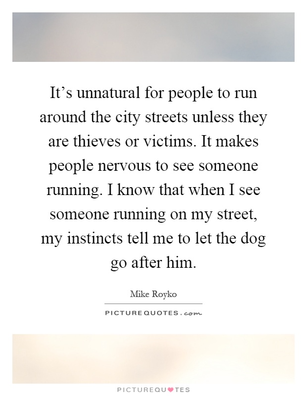 It's unnatural for people to run around the city streets unless they are thieves or victims. It makes people nervous to see someone running. I know that when I see someone running on my street, my instincts tell me to let the dog go after him Picture Quote #1