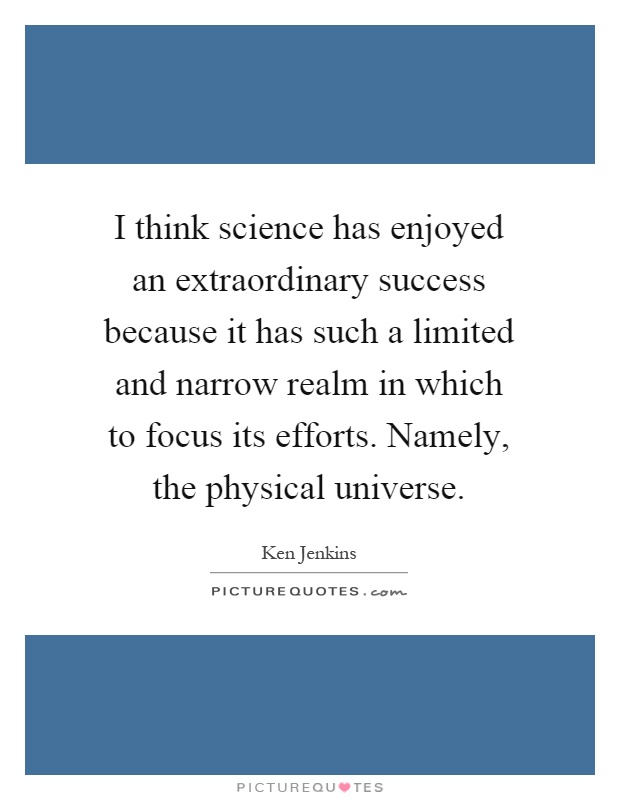 I think science has enjoyed an extraordinary success because it has such a limited and narrow realm in which to focus its efforts. Namely, the physical universe Picture Quote #1
