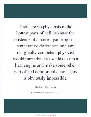 There are no physicists in the hottest parts of hell, because the existence of a hottest part implies a temperature difference, and any marginally competent physicist would immediately use this to run a heat engine and make some other part of hell comfortably cool. This is obviously impossible Picture Quote #1