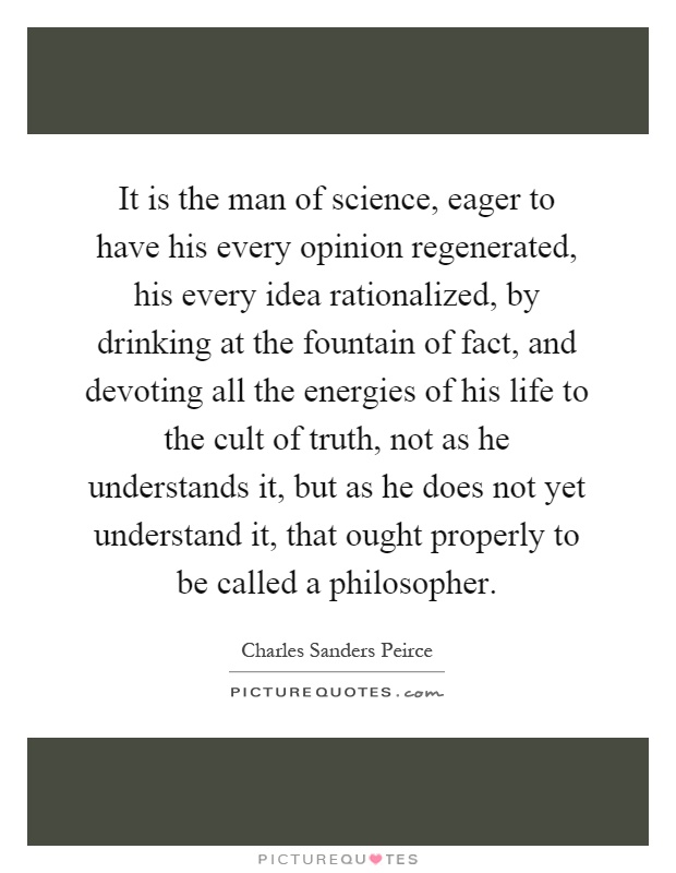 It is the man of science, eager to have his every opinion regenerated, his every idea rationalized, by drinking at the fountain of fact, and devoting all the energies of his life to the cult of truth, not as he understands it, but as he does not yet understand it, that ought properly to be called a philosopher Picture Quote #1