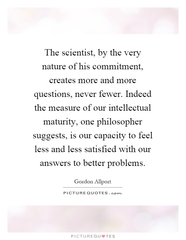 The scientist, by the very nature of his commitment, creates more and more questions, never fewer. Indeed the measure of our intellectual maturity, one philosopher suggests, is our capacity to feel less and less satisfied with our answers to better problems Picture Quote #1