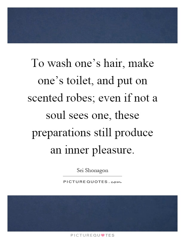 To wash one's hair, make one's toilet, and put on scented robes; even if not a soul sees one, these preparations still produce an inner pleasure Picture Quote #1