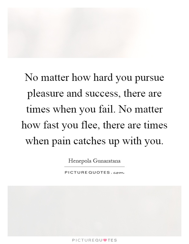 No matter how hard you pursue pleasure and success, there are times when you fail. No matter how fast you flee, there are times when pain catches up with you Picture Quote #1