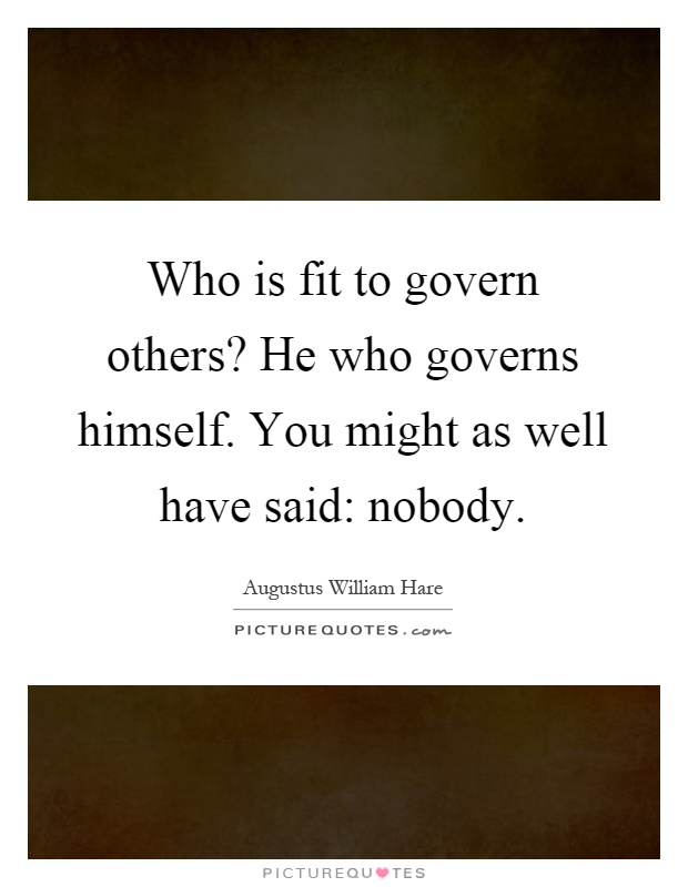 Who is fit to govern others? He who governs himself. You might as well have said: nobody Picture Quote #1