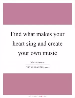 Find what makes your heart sing and create your own music Picture Quote #1