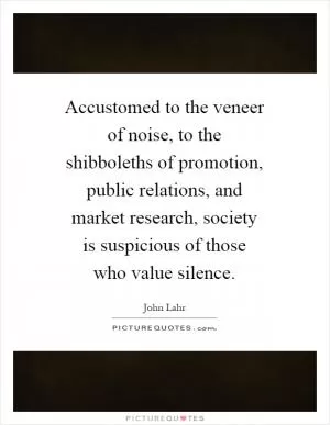 Accustomed to the veneer of noise, to the shibboleths of promotion, public relations, and market research, society is suspicious of those who value silence Picture Quote #1