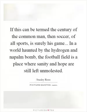If this can be termed the century of the common man, then soccer, of all sports, is surely his game... In a world haunted by the hydrogen and napalm bomb, the football field is a place where sanity and hope are still left unmolested Picture Quote #1