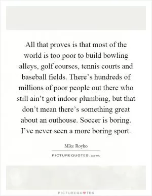 All that proves is that most of the world is too poor to build bowling alleys, golf courses, tennis courts and baseball fields. There’s hundreds of millions of poor people out there who still ain’t got indoor plumbing, but that don’t mean there’s something great about an outhouse. Soccer is boring. I’ve never seen a more boring sport Picture Quote #1