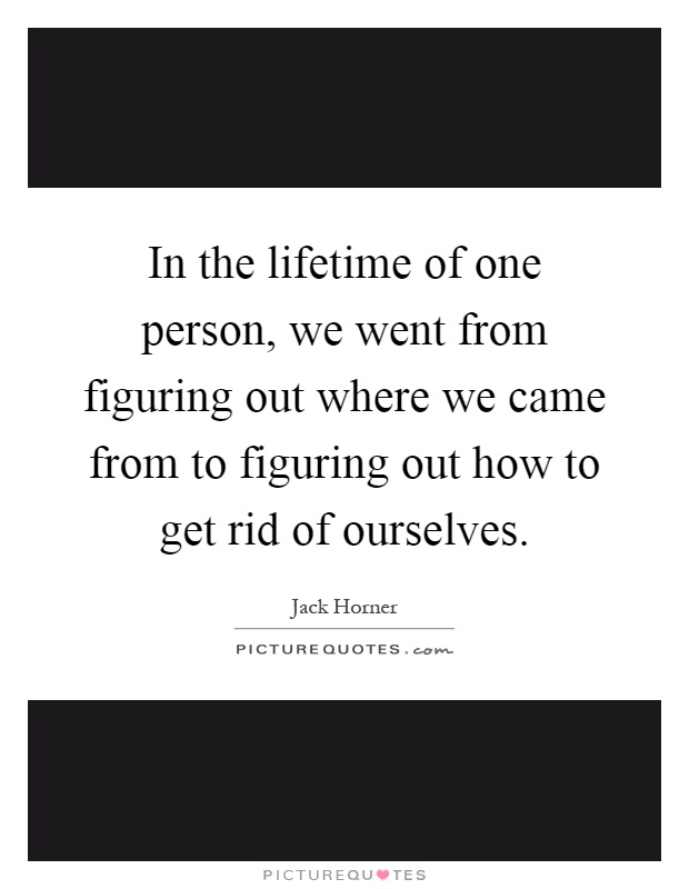In the lifetime of one person, we went from figuring out where we came from to figuring out how to get rid of ourselves Picture Quote #1