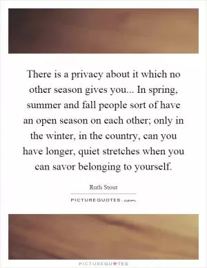 There is a privacy about it which no other season gives you... In spring, summer and fall people sort of have an open season on each other; only in the winter, in the country, can you have longer, quiet stretches when you can savor belonging to yourself Picture Quote #1