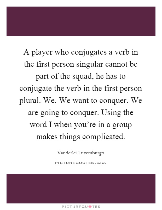 A player who conjugates a verb in the first person singular cannot be part of the squad, he has to conjugate the verb in the first person plural. We. We want to conquer. We are going to conquer. Using the word I when you're in a group makes things complicated Picture Quote #1