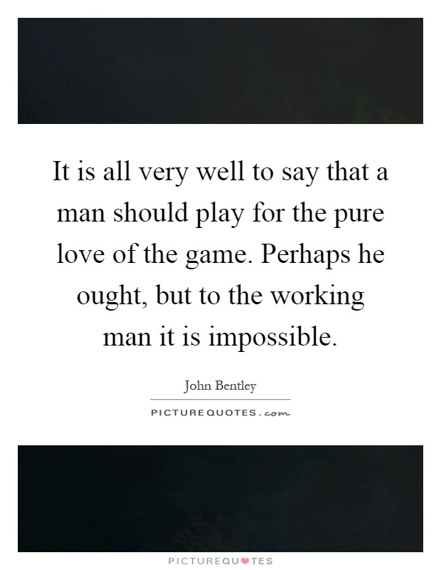 It is all very well to say that a man should play for the pure love of the game. Perhaps he ought, but to the working man it is impossible Picture Quote #1