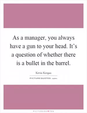 As a manager, you always have a gun to your head. It’s a question of whether there is a bullet in the barrel Picture Quote #1