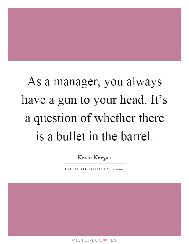 As a manager, you always have a gun to your head. It's a question of whether there is a bullet in the barrel Picture Quote #1