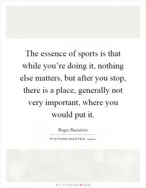 The essence of sports is that while you’re doing it, nothing else matters, but after you stop, there is a place, generally not very important, where you would put it Picture Quote #1