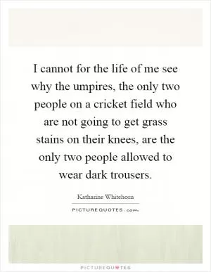 I cannot for the life of me see why the umpires, the only two people on a cricket field who are not going to get grass stains on their knees, are the only two people allowed to wear dark trousers Picture Quote #1
