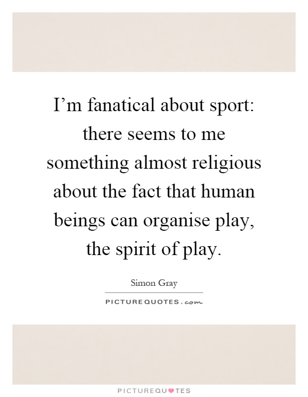I'm fanatical about sport: there seems to me something almost religious about the fact that human beings can organise play, the spirit of play Picture Quote #1