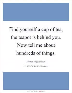 Find yourself a cup of tea, the teapot is behind you. Now tell me about hundreds of things Picture Quote #1