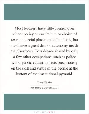 Most teachers have little control over school policy or curriculum or choice of texts or special placement of students, but most have a great deal of autonomy inside the classroom. To a degree shared by only a few other occupations, such as police work, public education rests precariously on the skill and virtue of the people at the bottom of the institutional pyramid Picture Quote #1