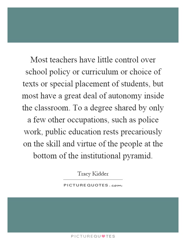 Most teachers have little control over school policy or curriculum or choice of texts or special placement of students, but most have a great deal of autonomy inside the classroom. To a degree shared by only a few other occupations, such as police work, public education rests precariously on the skill and virtue of the people at the bottom of the institutional pyramid Picture Quote #1