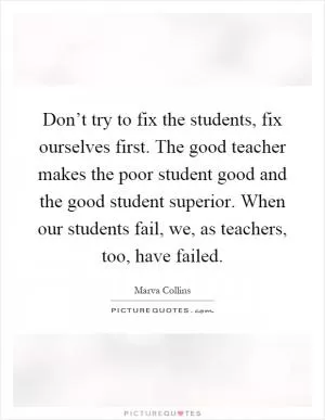 Don’t try to fix the students, fix ourselves first. The good teacher makes the poor student good and the good student superior. When our students fail, we, as teachers, too, have failed Picture Quote #1