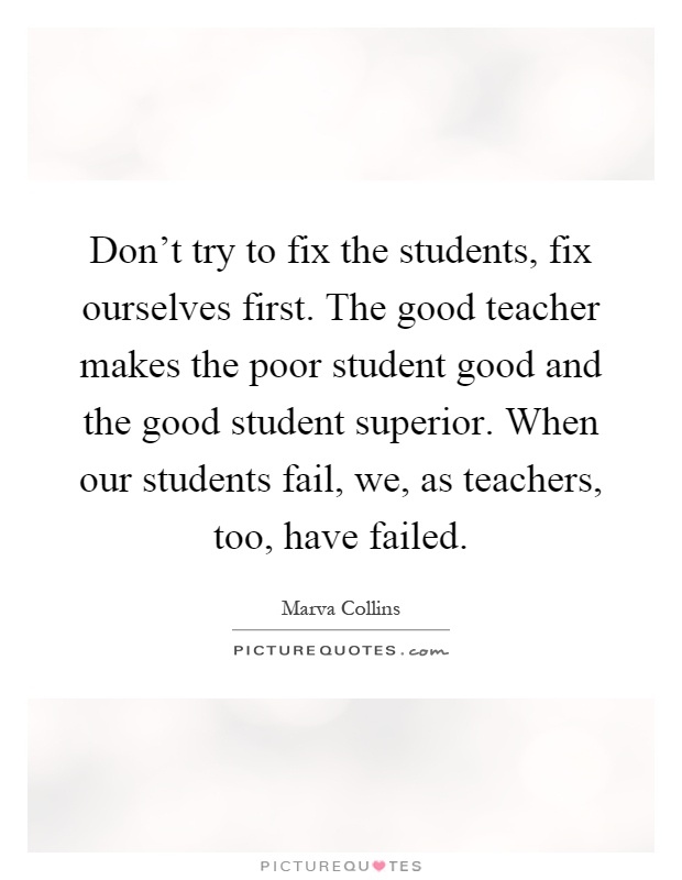 Don't try to fix the students, fix ourselves first. The good teacher makes the poor student good and the good student superior. When our students fail, we, as teachers, too, have failed Picture Quote #1
