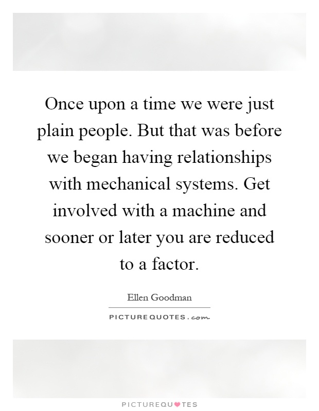 Once upon a time we were just plain people. But that was before we began having relationships with mechanical systems. Get involved with a machine and sooner or later you are reduced to a factor Picture Quote #1