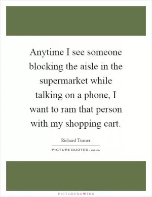 Anytime I see someone blocking the aisle in the supermarket while talking on a phone, I want to ram that person with my shopping cart Picture Quote #1